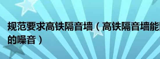 规范要求高铁隔音墙（高铁隔音墙能阻挡几成的噪音）