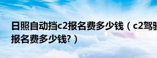 日照自动挡c2报名费多少钱（c2驾驶证考试报名费多少钱?）
