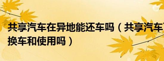 共享汽车在异地能还车吗（共享汽车可以异地换车和使用吗）