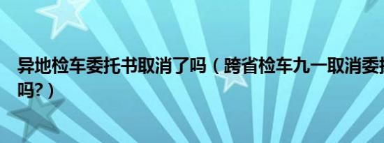 异地检车委托书取消了吗（跨省检车九一取消委托书是真的吗?）