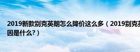 2019新款别克英朗怎么降价这么多（2019别克英朗降价原因是什么?）