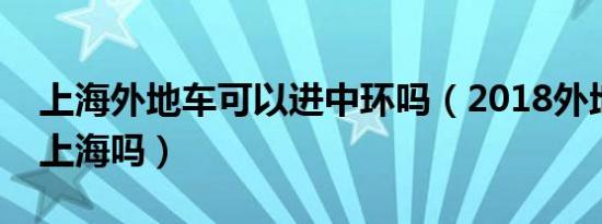 上海外地车可以进中环吗（2018外地车能进上海吗）