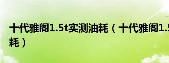 十代雅阁1.5t实测油耗（十代雅阁1.5t实测油耗）