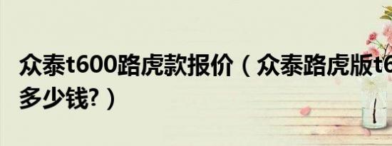 众泰t600路虎款报价（众泰路虎版t600s报价多少钱?）