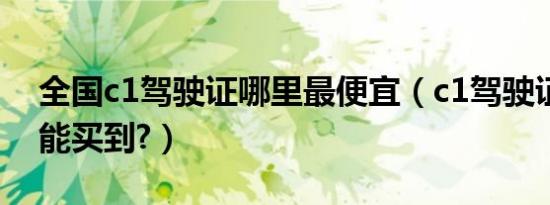 全国c1驾驶证哪里最便宜（c1驾驶证多少钱能买到?）