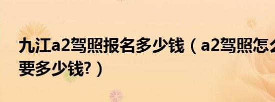 九江a2驾照报名多少钱（a2驾照怎么考报名要多少钱?）