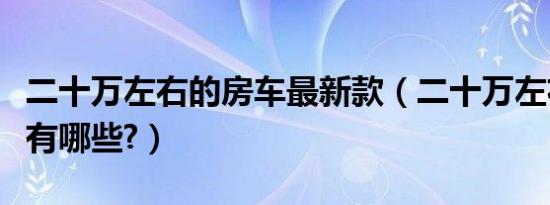 二十万左右的房车最新款（二十万左右的房车有哪些?）