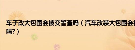 车子改大包围会被交警查吗（汽车改装大包围会被交警查处吗?）