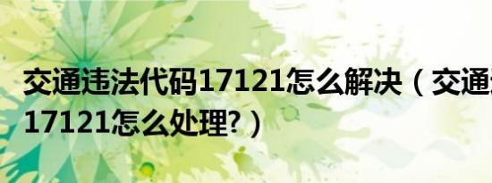 交通违法代码17121怎么解决（交通违法代码17121怎么处理?）