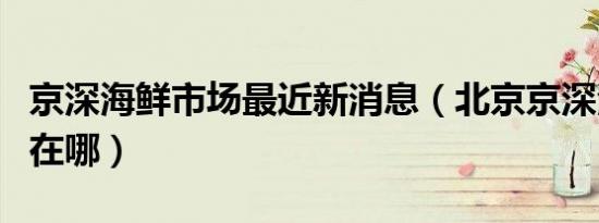 京深海鲜市场最近新消息（北京京深海鲜市场在哪）