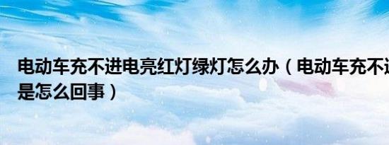 电动车充不进电亮红灯绿灯怎么办（电动车充不进电亮绿灯是怎么回事）