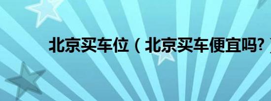 北京买车位（北京买车便宜吗?）