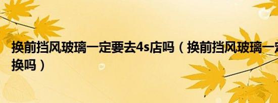 换前挡风玻璃一定要去4s店吗（换前挡风玻璃一定要去4s店换吗）