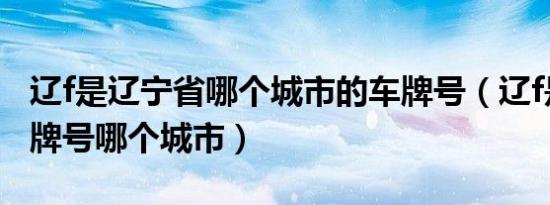 辽f是辽宁省哪个城市的车牌号（辽f是哪的车牌号哪个城市）