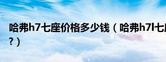 哈弗h7七座价格多少钱（哈弗h7l七座多少钱?）