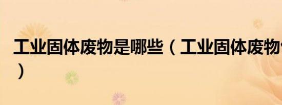 工业固体废物是哪些（工业固体废物包括哪些）