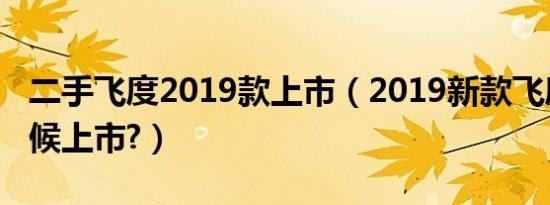 二手飞度2019款上市（2019新款飞度什么时候上市?）