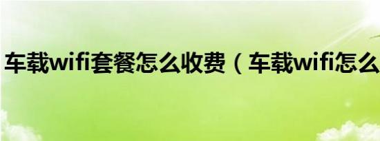 车载wifi套餐怎么收费（车载wifi怎么收费?）