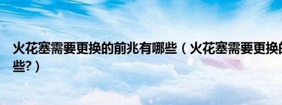 火花塞需要更换的前兆有哪些（火花塞需要更换的征兆有哪些?）