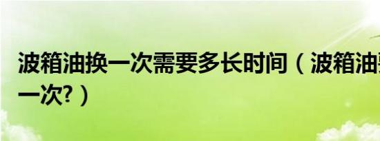 波箱油换一次需要多长时间（波箱油要多久换一次?）