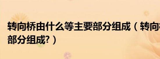 转向桥由什么等主要部分组成（转向桥由哪几部分组成?）