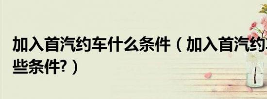 加入首汽约车什么条件（加入首汽约车需要哪些条件?）