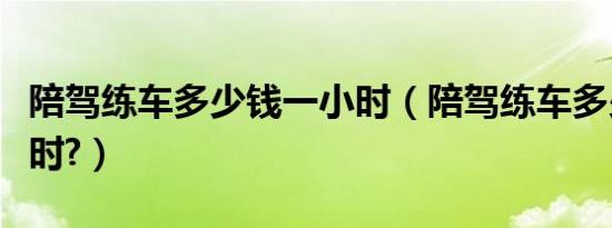 陪驾练车多少钱一小时（陪驾练车多少钱一小时?）