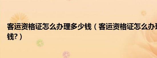 客运资格证怎么办理多少钱（客运资格证怎么办理大概多少钱?）