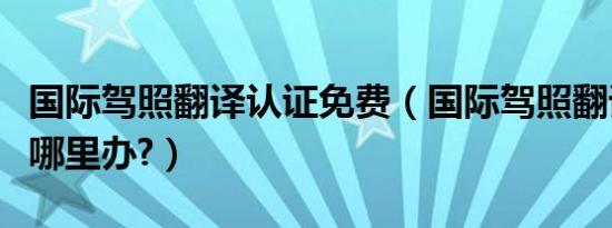 国际驾照翻译认证免费（国际驾照翻译认证件哪里办?）