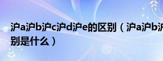 沪a沪b沪c沪d沪e的区别（沪a沪b沪c沪d区别是什么）
