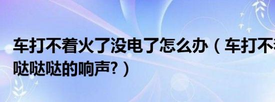 车打不着火了没电了怎么办（车打不着火了有哒哒哒的响声?）