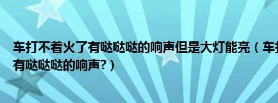 车打不着火了有哒哒哒的响声但是大灯能亮（车打不着火了有哒哒哒的响声?）