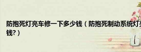 防抱死灯亮车修一下多少钱（防抱死制动系统灯亮维修多少钱?）