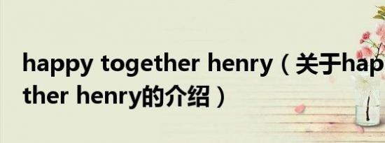 happy together henry（关于happy together henry的介绍）