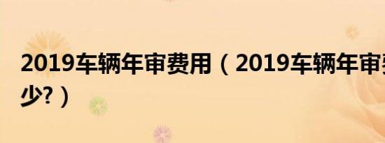 2019车辆年审费用（2019车辆年审费用是多少?）