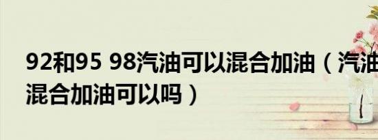 92和95 98汽油可以混合加油（汽油95和92混合加油可以吗）