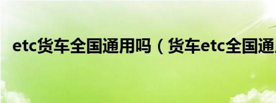 etc货车全国通用吗（货车etc全国通用吗）