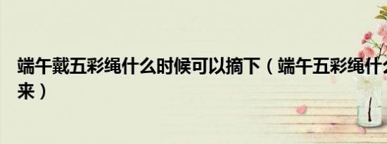 端午戴五彩绳什么时候可以摘下（端午五彩绳什么时候摘下来）