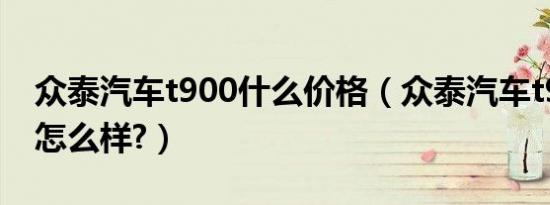 众泰汽车t900什么价格（众泰汽车t900参数怎么样?）