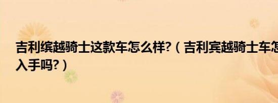 吉利缤越骑士这款车怎么样?（吉利宾越骑士车怎么样可以入手吗?）