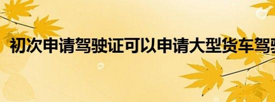 初次申请驾驶证可以申请大型货车驾驶证吗