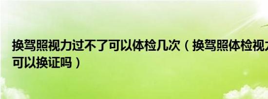 换驾照视力过不了可以体检几次（换驾照体检视力不过关还可以换证吗）