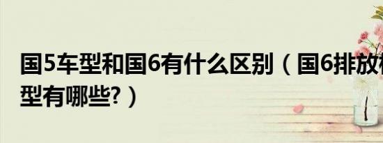 国5车型和国6有什么区别（国6排放标准的车型有哪些?）