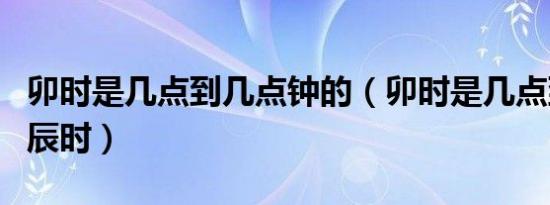 卯时是几点到几点钟的（卯时是几点到几点钟辰时）