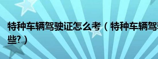 特种车辆驾驶证怎么考（特种车辆驾驶证有哪些?）