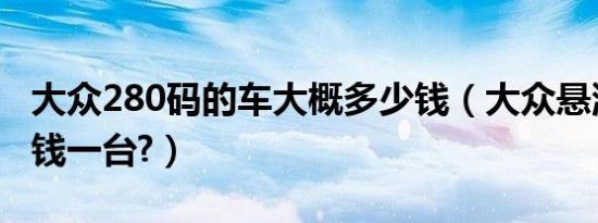 大众280码的车大概多少钱（大众悬浮车多少钱一台?）