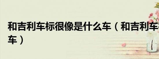 和吉利车标很像是什么车（和吉利车标很像的车）