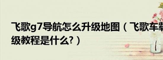 飞歌g7导航怎么升级地图（飞歌车载导航升级教程是什么?）