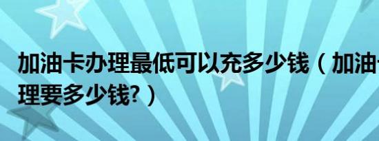 加油卡办理最低可以充多少钱（加油卡怎么办理要多少钱?）