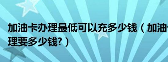 加油卡办理最低可以充多少钱（加油卡怎么办理要多少钱?）